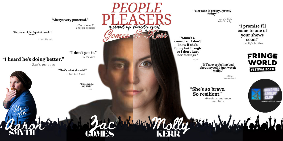 People Pleasers–In front of a plain white background, beneath a heading in red all capitals that says: "People Pleasers: a stand up comedy event- Gomes and Kerr" is a face made up of half a brown-skinned, clean-shaven man with short, neat hair, and half a pale-skinned (also clean-shaven) woman with long straight hair is centered and surrounded by parody review quotes as black text in quotation marks with funny attributions. Around the man's face it says: "Always very punctual." -Zac's Year 11 English Teacher, "Zac is one of the funniest people I know."- Local Hermit, "I heard he's doing better."- Zac's ex-boss, "I don't get it." - Zac's wife, "That's what she said!" -Zac's Best Friend, "But... she did say that." -Zac. Around the woman's face it says: "Her face is pretty... pretty funny."-Molly's high school bully, "I promise I'll come to one of your shows soon!"- Molly's brother, "If I'm ever feeling bad about myself, I just watch Molly..."- Other comedians, "She's so brave. So resilient."- Previous audience members, "Mum's a comedian. I don't know if she's funny but I laugh so I don't hurt her feelings."-Molly's son. On the left edge of the image is a red headed, pale-skinned, bearded man wearing a beanie and a smart blue jacket. His body is turning away but he looks back over his shoulder and raises his hand to his lips with a silly "Oooh" expression. White text over his jacket says "Your host". Along the whole bottom border is the silhouette of a cheering crowd. Over the silhouette, below the man in a blue jacket, white text says: "Aaron Smyth." Below the male half of the centre face, over the silhouette, white text says: "Zac Gomes." Below the female half of the centre face, over the silhouette, white text says: "Molly Kerr." Along the right edge, half way down is the black version of the "FRINGE WORLD festival 2026" logo. Below that is a black circle with the "WINDMILL COMEDY CLUB: A breeze of fresh comedy" logo featuring a line drawing of an old-fashioned windmill on a small blue square background.